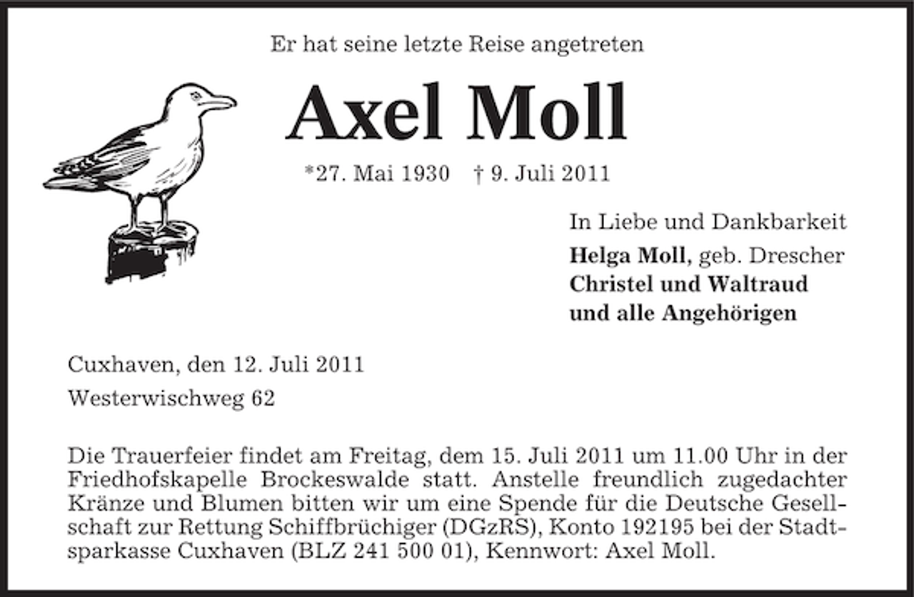 <p>Er hat seine letzte Reise angetreten</p><p>Axel Moll<br />*27. Mai 1930 † 9. Juli 2011<br />In Liebe und Dankbarkeit<br />Helga Moll, geb. Drescher<br />Christel und Waltraud<br />und alle Angehörigen<br />Cuxhaven, den 12. Juli 2011<br />Westerwischweg 62<br />Die Trauerfeier findet am Freitag, dem 15. Juli 2011 um 11.00 Uhr in der<br />Friedhofskapelle Brockeswalde statt. Anstelle freundlich zugedachter<br />Kränze und Blumen bitten wir um eine Spende für die Deutsche Gesellschaft zur Rettung Schiffbrüchiger (DGzRS), Konto 192195 bei der Stadtsparkasse Cuxhaven (BLZ 241 501), Kennwort: Axel Moll.</p>