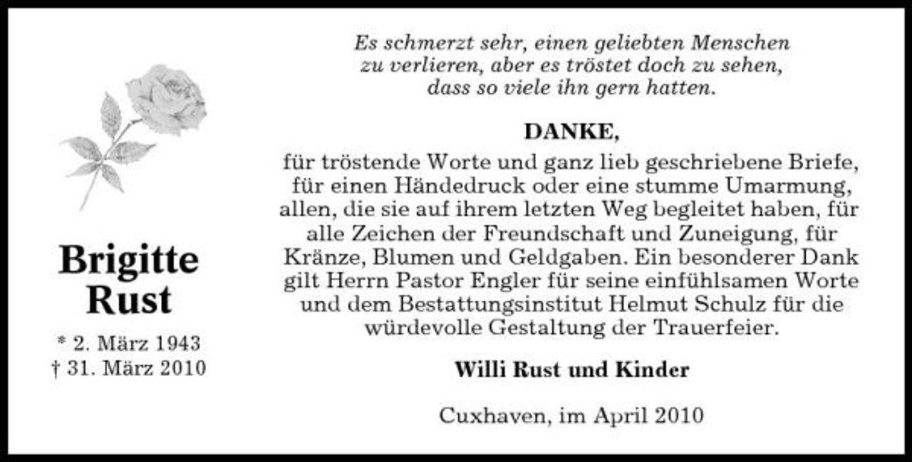 <p>Es schmerzt sehr, einen geliebten Menschen zu verlieren, aber es tröstet doch zu sehen, dass so viele ihn gern hatten.</p><p>Brigitte Rust<br />* 2. März 1943 † 31. März 2010</p><p>DANKE, für tröstende Worte und ganz lieb geschriebene Briefe, für einen Händedruck oder eine stumme Umarmung, allen, die sie auf ihrem letzten Weg begleitet haben, für alle Zeichen der Freundschaft und Zuneigung, für Kränze, Blumen und Geldgaben. Ein besonderer Dank gilt Herrn Pastor Engler für seine einfühlsamen Worte und dem Bestattungsinstitut Helmut Schulz für die würdevolle Gestaltung der Trauerfeier. Willi Rust und Kinder Cuxhaven, im April 2010</p>