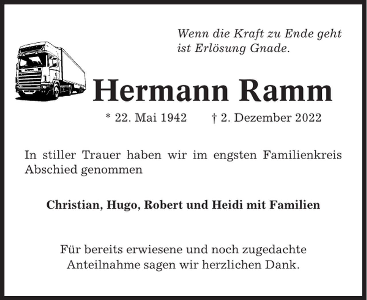 <p>Wenn die Kraft zu Ende geht<br />ist Erlösung Gnade.</p><p>Hermann Ramm<br />* 22. Mai 1942</p><p>† 2. Dezember 2022</p><p>In stiller Trauer haben wir im engsten Familienkreis<br />Abschied genommen<br />Christian, Hugo, Robert und Heidi mit Familien</p><p>Für bereits erwiesene und noch zugedachte<br />Anteilnahme sagen wir herzlichen Dank.</p>