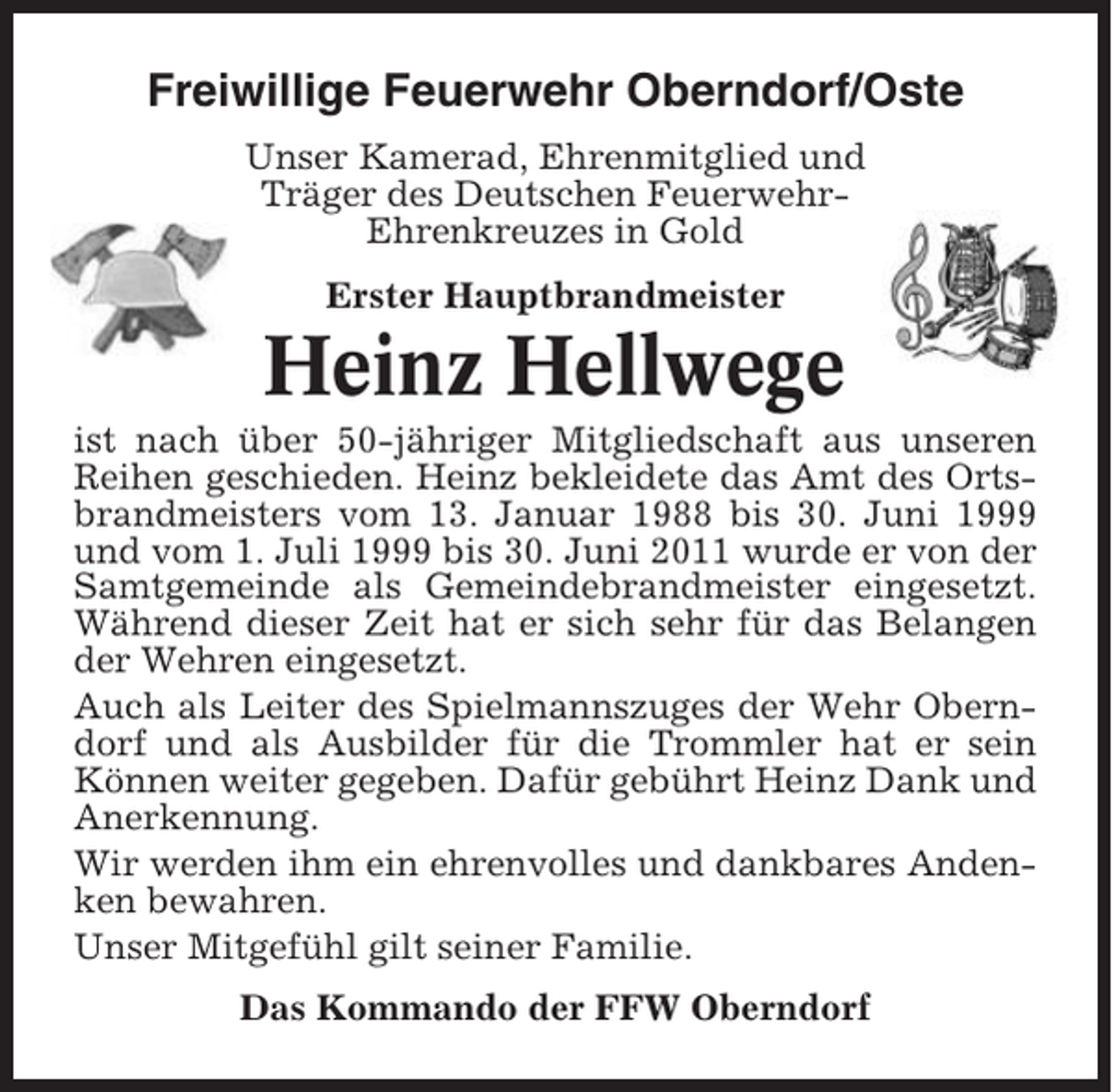 <p>Freiwillige Feuerwehr Oberndorf/Oste<br />Unser Kamerad, Ehrenmitglied und<br />Träger des Deutschen FeuerwehrEhrenkreuzes in Gold<br />Erster Hauptbrandmeister</p><p>Heinz Hellwege<br />ist nach über 50-jähriger Mitgliedschaft aus unseren<br />Reihen geschieden. Heinz bekleidete das Amt des Ortsbrandmeisters vom 13. Januar 1988 bis 30. Juni 1999<br />und vom 1. Juli 1999 bis 30. Juni 2011 wurde er von der<br />Samtgemeinde als Gemeindebrandmeister eingesetzt.<br />Während dieser Zeit hat er sich sehr für das Belangen<br />der Wehren eingesetzt.<br />Auch als Leiter des Spielmannszuges der Wehr Oberndorf und als Ausbilder für die Trommler hat er sein<br />Können weiter gegeben. Dafür gebührt Heinz Dank und<br />Anerkennung.<br />Wir werden ihm ein ehrenvolles und dankbares Andenken bewahren.<br />Unser Mitgefühl gilt seiner Familie.<br />Das Kommando der FFW Oberndorf</p>
