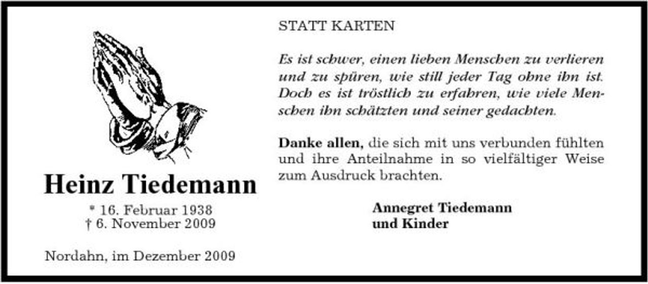 <p>STATT KARTEN</p><p>Es ist schwer, einen lieben Menschen zu verlieren und zu spüren, wie still jeder Tag ohne ihn ist. Doch es ist tröstlich zu erfahren, wie viele Menschen ihn schätzten und seiner gedachten.<br />Danke allen, die sich mit uns verbunden fühlten und ihre Anteilnahme in so vielfältiger Weise zum Ausdruck brachten. Annegret Tiedemann und Kinder</p><p>Heinz Tiedemann<br />* 16. Februar 1938 † 6. November 2009 Nordahn, im Dezember 2009</p>
