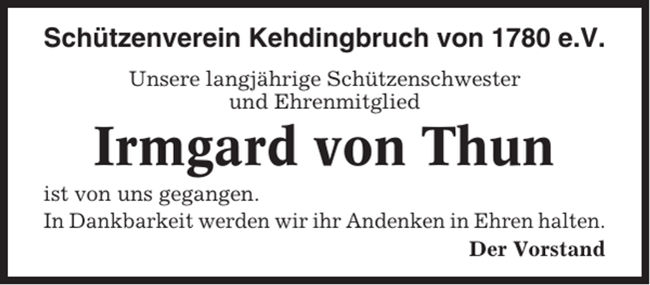 <p>Schützenverein Kehdingbruch von 1780 e.V.<br />Unsere langjährige Schützenschwester<br />und Ehrenmitglied</p><p>Irmgard von Thun<br />ist von uns gegangen.<br />In Dankbarkeit werden wir ihr Andenken in Ehren halten.<br />Der Vorstand</p>