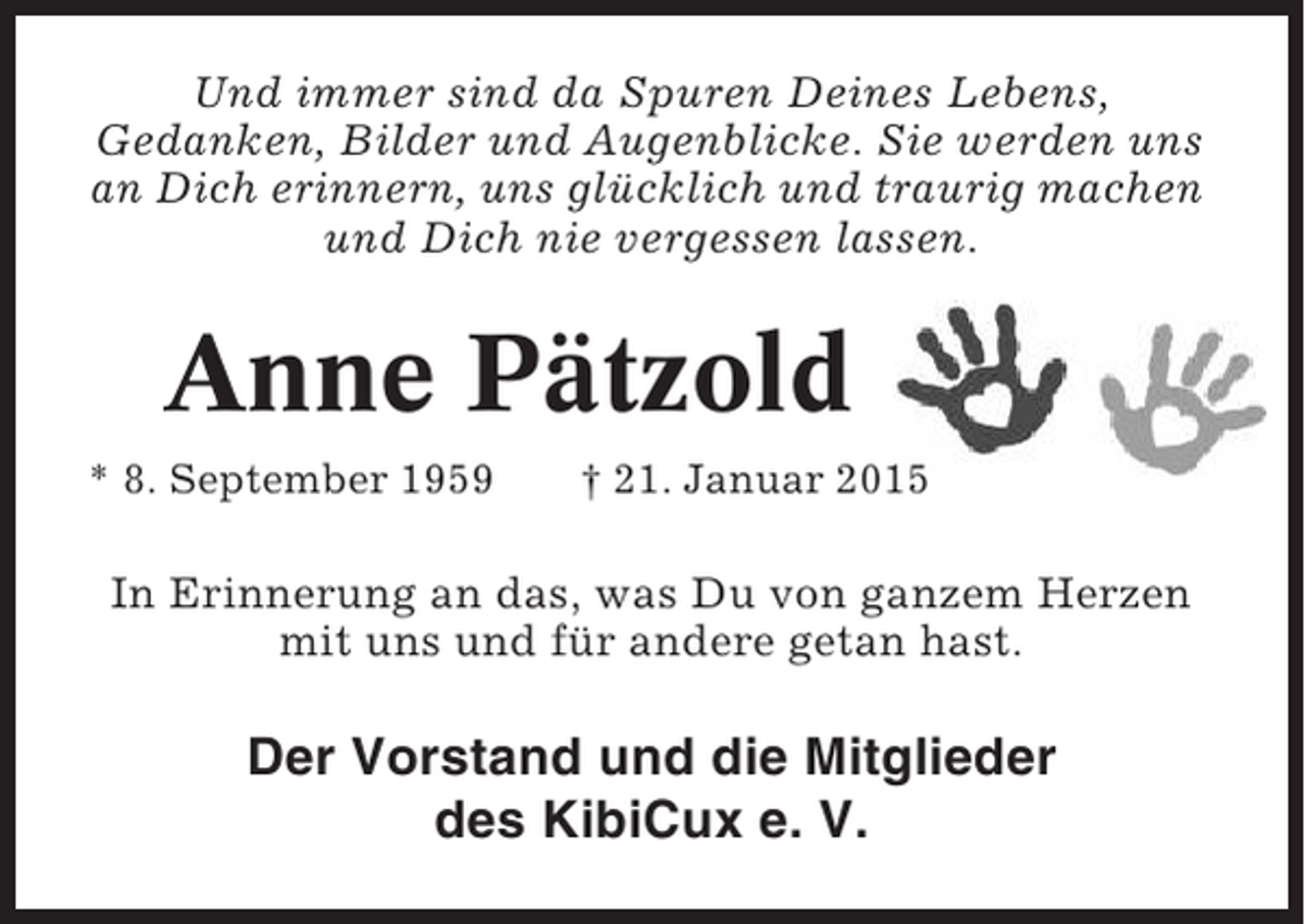 <p>Und immer sind da Spuren Deines Lebens,<br />Gedanken, Bilder und Augenblicke. Sie werden uns<br />an Dich erinnern, uns glücklich und traurig machen<br />und Dich nie vergessen lassen.</p><p>Anne Pätzold<br />* 8. September 1959</p><p>† 21. Januar 2015</p><p>In Erinnerung an das, was Du von ganzem Herzen<br />mit uns und für andere getan hast.</p><p>Der Vorstand und die Mitglieder<br />des KibiCux e. V.</p>