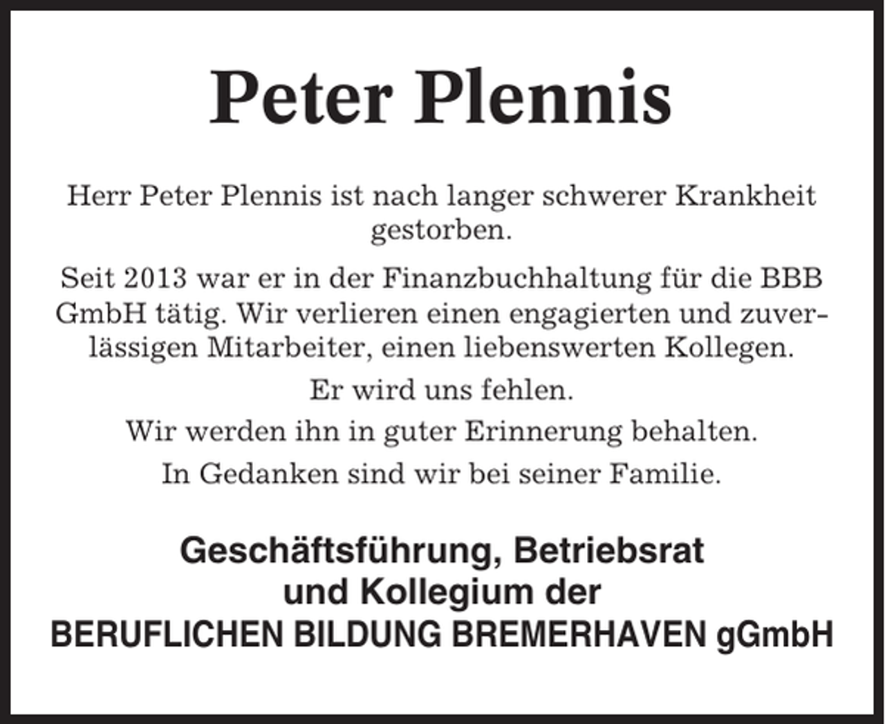 <p>Peter Plennis<br />Herr Peter Plennis ist nach langer schwerer Krankheit<br />gestorben.<br />Seit 2013 war er in der Finanzbuchhaltung für die BBB<br />GmbH tätig. Wir verlieren einen engagierten und zuverlässigen Mitarbeiter, einen liebenswerten Kollegen.<br />Er wird uns fehlen.<br />Wir werden ihn in guter Erinnerung behalten.<br />In Gedanken sind wir bei seiner Familie.</p><p>Geschäftsführung, Betriebsrat<br />und Kollegium der<br />BERUFLICHEN BILDUNG BREMERHAVEN gGmbH</p>