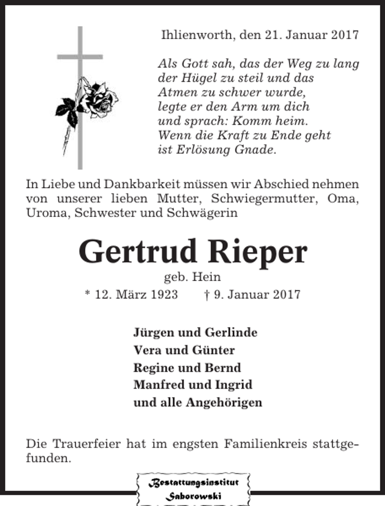 <p>Ihlienworth, den 21. Januar 2017<br />Als Gott sah, das der Weg zu lang<br />der Hügel zu steil und das<br />Atmen zu schwer wurde,<br />legte er den Arm um dich<br />und sprach: Komm heim.<br />Wenn die Kraft zu Ende geht<br />ist Erlösung Gnade.<br />In Liebe und Dankbarkeit müssen wir Abschied nehmen<br />von unserer lieben Mutter, Schwiegermutter, Oma,<br />Uroma, Schwester und Schwägerin</p><p>Gertrud Rieper<br />geb. Hein<br />* 12. März 1923<br />† 9. Januar 2017<br />Jürgen und Gerlinde<br />Vera und Günter<br />Regine und Bernd<br />Manfred und Ingrid<br />und alle Angehörigen<br />Die Trauerfeier hat im engsten Familienkreis stattgefunden.</p>