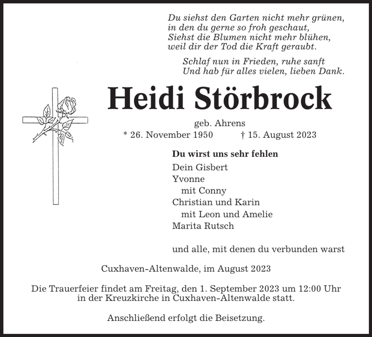 <p>Du siehst den Garten nicht mehr grünen,<br />in den du gerne so froh geschaut,<br />Siehst die Blumen nicht mehr blühen,<br />weil dir der Tod die Kraft geraubt.<br />Schlaf nun in Frieden, ruhe sanft<br />Und hab für alles vielen, lieben Dank.</p><p>Heidi Störbrock<br />geb. Ahrens<br />* 26. November 1950<br />† 15. August 2023<br />Du wirst uns sehr fehlen<br />Dein Gisbert<br />Yvonne<br />mit Conny<br />Christian und Karin<br />mit Leon und Amelie<br />Marita Rutsch<br />und alle, mit denen du verbunden warst<br />Cuxhaven-Altenwalde, im August 2023<br />Die Trauerfeier findet am Freitag, den 1. September 2023 um 12:00 Uhr<br />in der Kreuzkirche in Cuxhaven-Altenwalde statt.<br />Anschließend erfolgt die Beisetzung.</p>