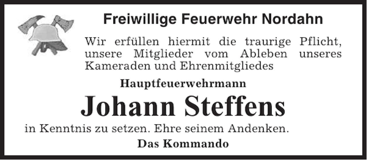 <p>Freiwillige Feuerwehr Nordahn<br />Wir erfüllen hiermit die traurige Pflicht,<br />unsere Mitglieder vom Ableben unseres<br />Kameraden und Ehrenmitgliedes<br />Hauptfeuerwehrmann</p><p>Johann Steffens<br />in Kenntnis zu setzen. Ehre seinem Andenken.<br />Das Kommando</p>
