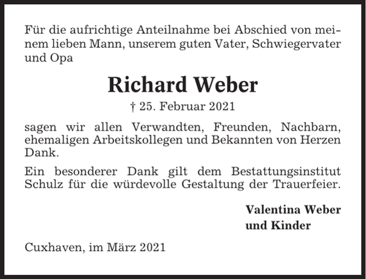 <p>Für die aufrichtige Anteilnahme bei Abschied von meinem lieben Mann, unserem guten Vater, Schwiegervater<br />und Opa</p><p>Richard Weber<br />† 25. Februar 2021<br />sagen wir allen Verwandten, Freunden, Nachbarn,<br />ehemaligen Arbeitskollegen und Bekannten von Herzen<br />Dank.<br />Ein besonderer Dank gilt dem Bestattungsinstitut<br />Schulz für die würdevolle Gestaltung der Trauerfeier.<br />Valentina Weber<br />und Kinder<br />Cuxhaven, im März 2021</p>