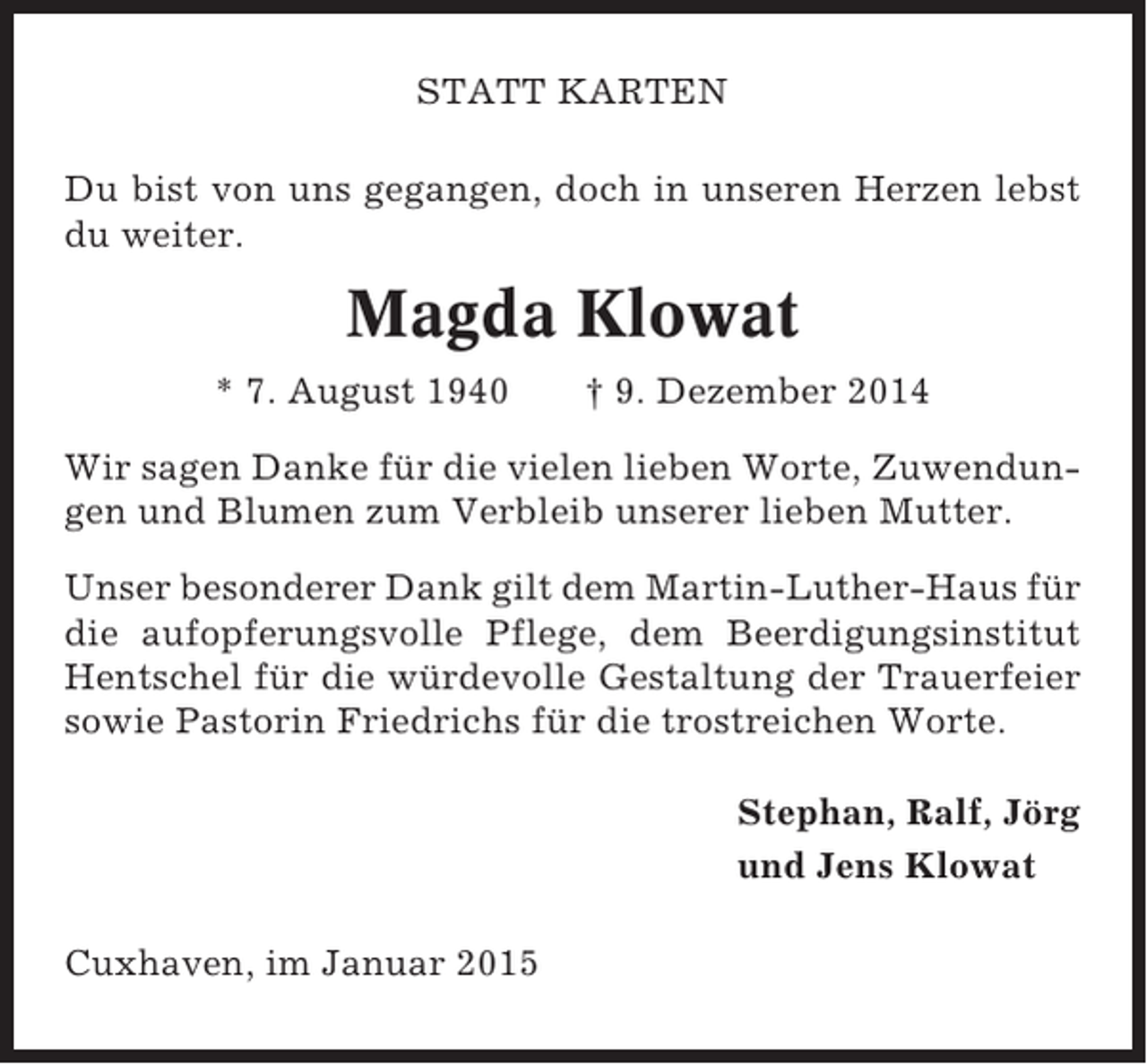 <p>STATT KARTEN<br />Du bist von uns gegangen, doch in unseren Herzen lebst<br />du weiter.</p><p>Magda Klowat<br />* 7. August 1940</p><p>† 9. Dezember 2014</p><p>Wir sagen Danke für die vielen lieben Worte, Zuwendungen und Blumen zum Verbleib unserer lieben Mutter.<br />Unser besonderer Dank gilt dem Martin-Luther-Haus für<br />die aufopferungsvolle Pflege, dem Beerdigungsinstitut<br />Hentschel für die würdevolle Gestaltung der Trauerfeier<br />sowie Pastorin Friedrichs für die trostreichen Worte.<br />Stephan, Ralf, Jörg<br />und Jens Klowat<br />Cuxhaven, im Januar 2015</p>