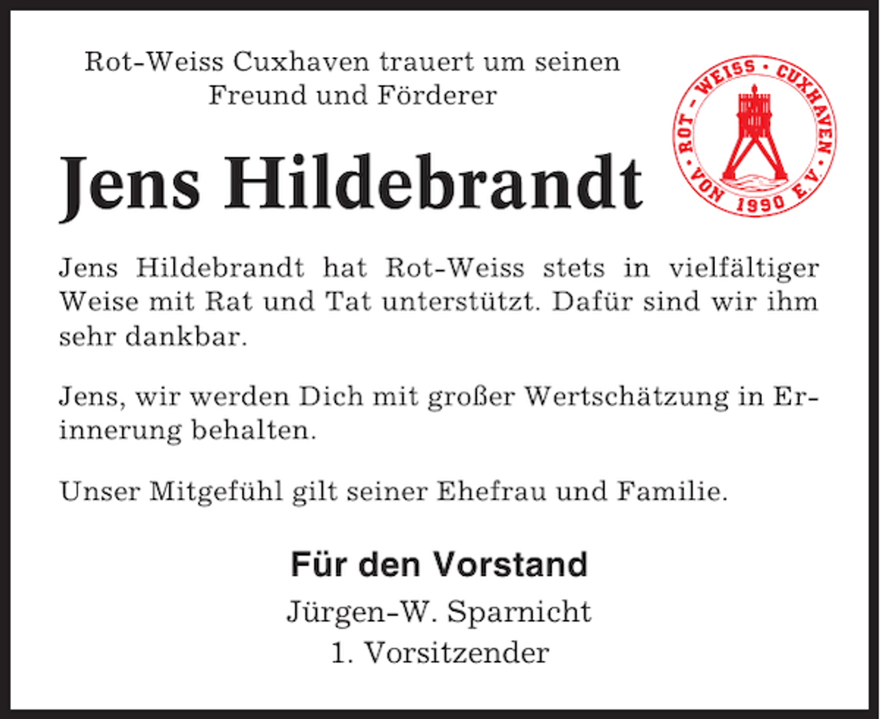 <p>Rot-Weiss Cuxhaven trauert um seinen<br />Freund und Förderer</p><p>Jens Hildebrandt<br />Jens Hildebrandt hat Rot-Weiss stets in vielfältiger<br />Weise mit Rat und Tat unterstützt. Dafür sind wir ihm<br />sehr dankbar.<br />Jens, wir werden Dich mit großer Wertschätzung in Erinnerung behalten.<br />Unser Mitgefühl gilt seiner Ehefrau und Familie.</p><p>Für den Vorstand<br />Jürgen-W. Sparnicht<br />1. Vorsitzender</p>