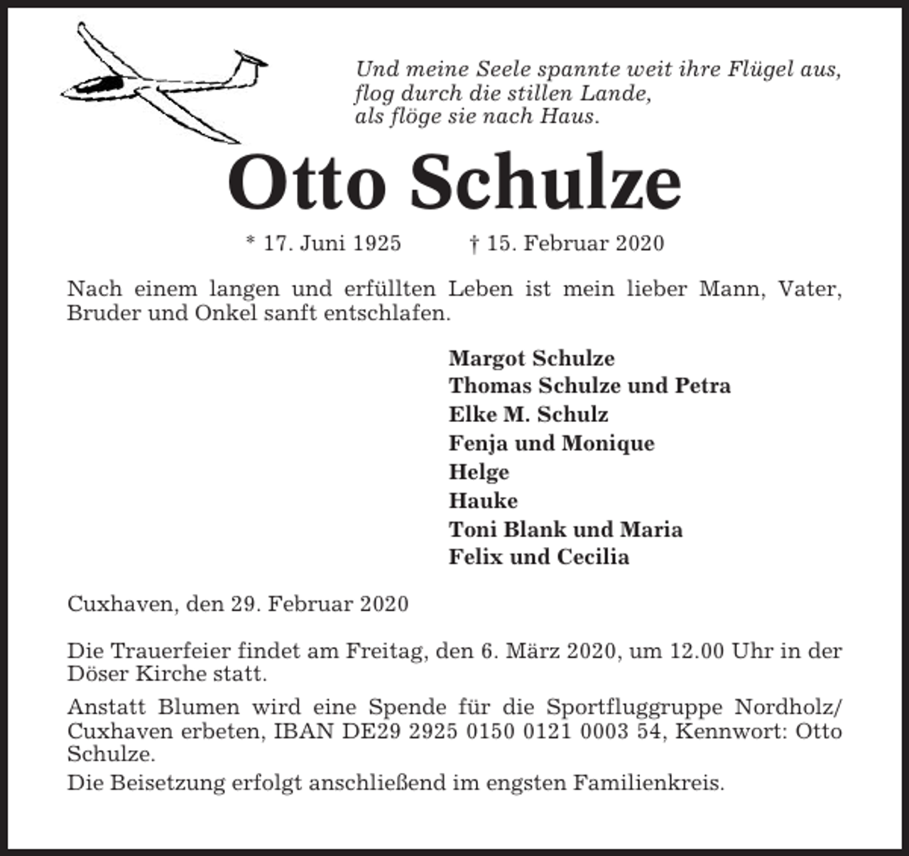 <p>Und meine Seele spannte weit ihre Flügel aus,<br />flog durch die stillen Lande,<br />als flöge sie nach Haus.</p><p>Otto Schulze<br />* 17. Juni 1925</p><p>† 15. Februar 2020</p><p>Nach einem langen und erfüllten Leben ist mein lieber Mann, Vater,<br />Bruder und Onkel sanft entschlafen.<br />Margot Schulze<br />Thomas Schulze und Petra<br />Elke M. Schulz<br />Fenja und Monique<br />Helge<br />Hauke<br />Toni Blank und Maria<br />Felix und Cecilia<br />Cuxhaven, den 29. Februar 2020<br />Die Trauerfeier findet am Freitag, den 6. März 2020, um 12.00 Uhr in der<br />Döser Kirche statt.<br />Anstatt Blumen wird eine Spende für die Sportfluggruppe Nordholz/<br />Cuxhaven erbeten, IBAN DE25 015121 0003 54, Kennwort: Otto<br />Schulze.<br />Die Beisetzung erfolgt anschließend im engsten Familienkreis.</p>