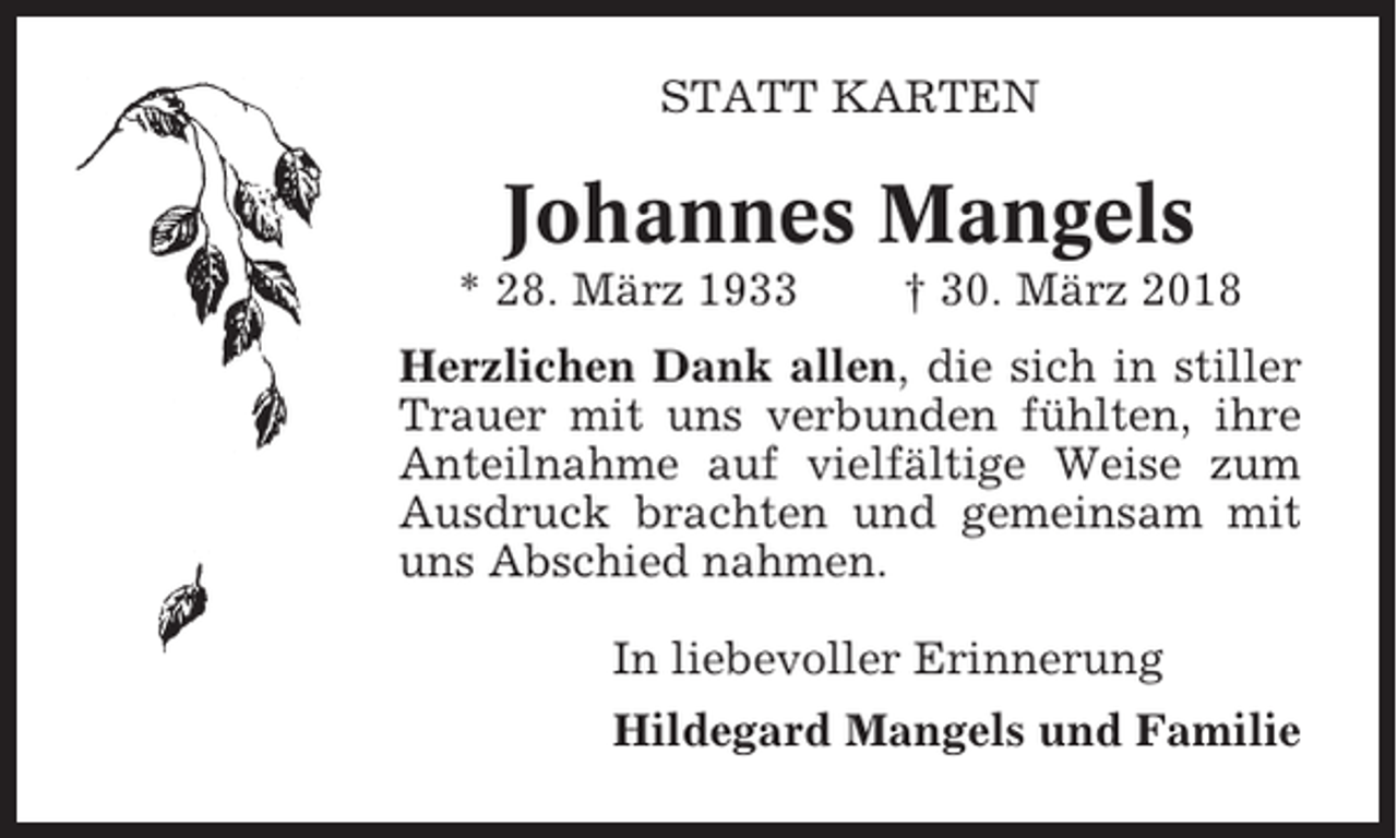 <p>STATT KARTEN</p><p>Johannes Mangels<br />* 28. März 1933</p><p>† 30. März 2018</p><p>Herzlichen Dank allen, die sich in stiller<br />Trauer mit uns verbunden fühlten, ihre<br />Anteilnahme auf vielfältige Weise zum<br />Ausdruck brachten und gemeinsam mit<br />uns Abschied nahmen.<br />In liebevoller Erinnerung<br />Hildegard Mangels und Familie</p>