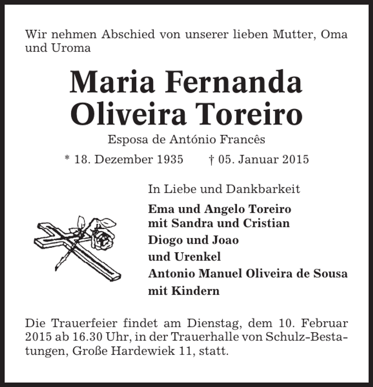 <p>Wir nehmen Abschied von unserer lieben Mutter, Oma<br />und Uroma</p><p>Maria Fernanda<br />Oliveira Toreiro<br />Esposa de António Francês<br />* 18. Dezember 1935</p><p>† 05. Januar 2015</p><p>In Liebe und Dankbarkeit<br />Ema und Angelo Toreiro<br />mit Sandra und Cristian<br />Diogo und Joao<br />und Urenkel<br />Antonio Manuel Oliveira de Sousa<br />mit Kindern<br />Die Trauerfeier findet am Dienstag, dem 10. Februar<br />2015 ab 16.30 Uhr, in der Trauerhalle von Schulz-Bestatungen, Große Hardewiek 11, statt.</p>