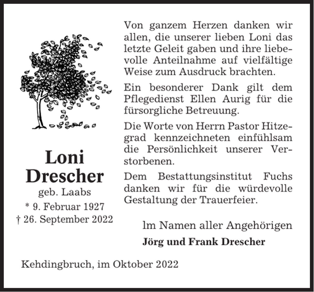 <p>Von ganzem Herzen danken wir<br />allen, die unserer lieben Loni das<br />letzte Geleit gaben und ihre liebevolle Anteilnahme auf vielfältige<br />Weise zum Ausdruck brachten.<br />Ein besonderer Dank gilt dem<br />Pflegedienst Ellen Aurig für die<br />fürsorgliche Betreuung.</p><p>Loni<br />Drescher<br />geb. Laabs<br />* 9. Februar 1927<br />† 26. September 2022</p><p>Die Worte von Herrn Pastor Hitzegrad kennzeichneten einfühlsam<br />die Persönlichkeit unserer Verstorbenen.<br />Dem Bestattungsinstitut Fuchs<br />danken wir für die würdevolle<br />Gestaltung der Trauerfeier.</p><p>lm Namen aller Angehörigen<br />Jörg und Frank Drescher</p><p>Kehdingbruch, im Oktober 2022</p>