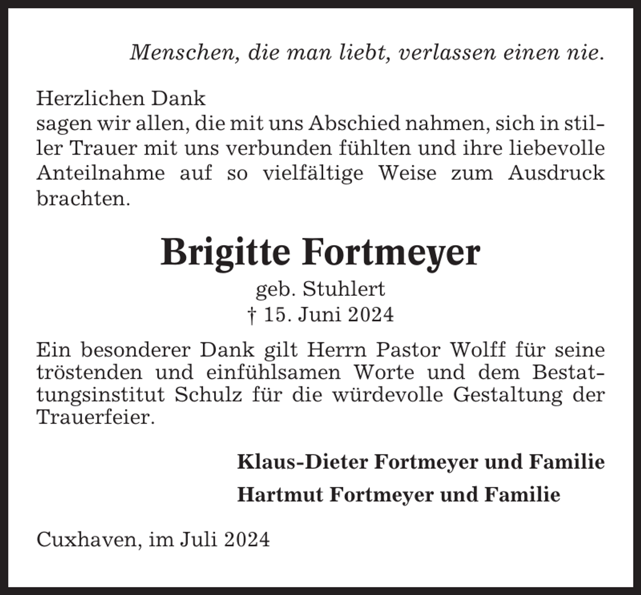 <p>Menschen, die man liebt, verlassen einen nie.<br />Herzlichen Dank<br />sagen wir allen, die mit uns Abschied nahmen, sich in stiller Trauer mit uns verbunden fühlten und ihre liebevolle<br />Anteilnahme auf so vielfältige Weise zum Ausdruck<br />brachten.</p><p>Brigitte Fortmeyer<br />geb. Stuhlert<br />† 15. Juni 2024<br />Ein besonderer Dank gilt Herrn Pastor Wolff für seine<br />tröstenden und einfühlsamen Worte und dem Bestattungsinstitut Schulz für die würdevolle Gestaltung der<br />Trauerfeier.<br />Klaus-Dieter Fortmeyer und Familie<br />Hartmut Fortmeyer und Familie<br />Cuxhaven, im Juli 2024</p>