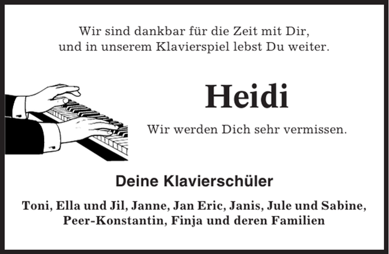 <p>Wir sind dankbar für die Zeit mit Dir,<br />und in unserem Klavierspiel lebst Du weiter.</p><p>Heidi<br />Wir werden Dich sehr vermissen.</p><p>Deine Klavierschüler<br />Toni, Ella und Jil, Janne, Jan Eric, Janis, Jule und Sabine,<br />Peer-Konstantin, Finja und deren Familien</p>