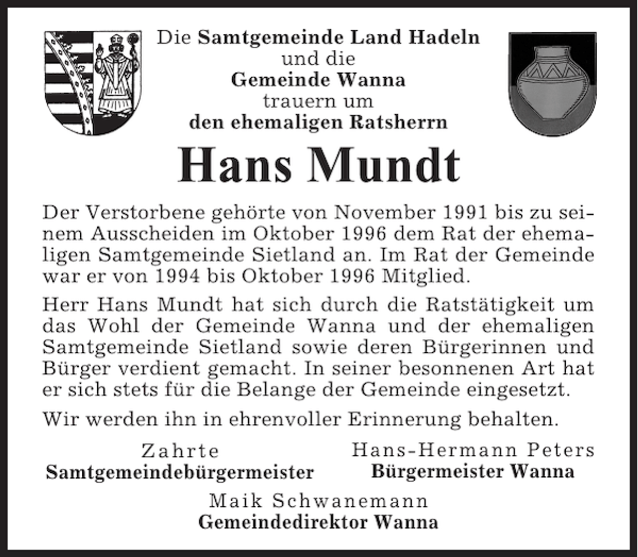 <p>Die Samtgemeinde Land Hadeln<br />und die<br />Gemeinde Wanna<br />trauern um<br />den ehemaligen Ratsherrn</p><p>Hans Mundt<br />Der Verstorbene gehörte von November 1991 bis zu seinem Ausscheiden im Oktober 1996 dem Rat der ehemaligen Samtgemeinde Sietland an. Im Rat der Gemeinde<br />war er von 1994 bis Oktober 1996 Mitglied.<br />Herr Hans Mundt hat sich durch die Ratstätigkeit um<br />das Wohl der Gemeinde Wanna und der ehemaligen<br />Samtgemeinde Sietland sowie deren Bürgerinnen und<br />Bürger verdient gemacht. In seiner besonnenen Art hat<br />er sich stets für die Belange der Gemeinde eingesetzt.<br />Wir werden ihn in ehrenvoller Erinnerung behalten.<br />Hans-Hermann Peters<br />Zahrte<br />Bürgermeister Wanna<br />Samtgemeindebürgermeister<br />Maik Schwanemann<br />Gemeindedirektor Wanna</p>