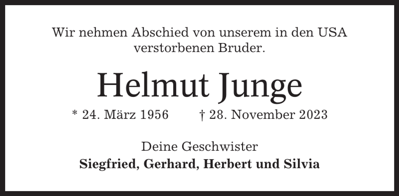 <p>Wir nehmen Abschied von unserem in den USA<br />verstorbenen Bruder.</p><p>Helmut Junge<br />* 24. März 1956</p><p>† 28. November 2023</p><p>Deine Geschwister<br />Siegfried, Gerhard, Herbert und Silvia</p>