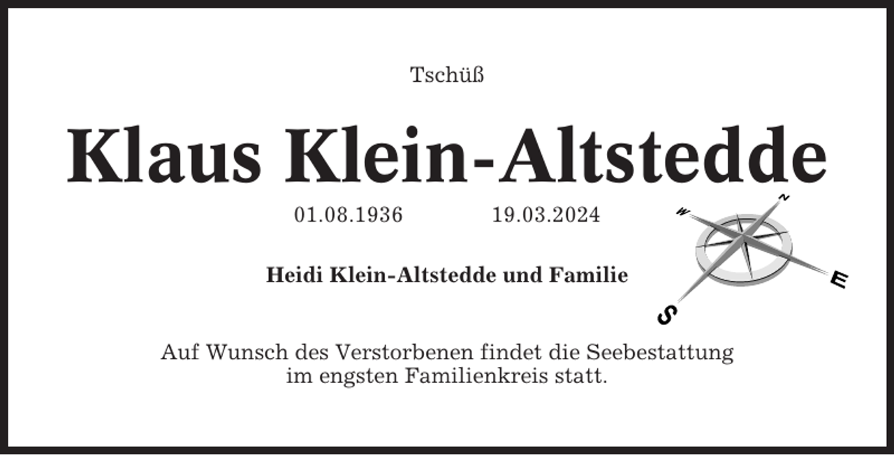 <p>Tschüß</p><p>Klaus Klein-Altstedde<br />01.08.1936</p><p>19.03.2024</p><p>Heidi Klein-Altstedde und Familie</p><p>Auf Wunsch des Verstorbenen findet die Seebestattung<br />im engsten Familienkreis statt.</p>