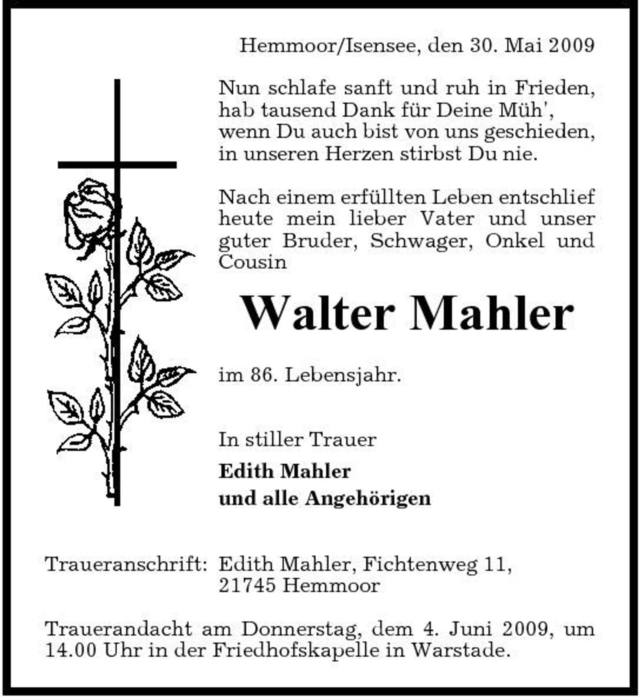 <p>Hemmoor/Isensee, den 30. Mai 2009 Nun schlafe sanft und ruh in Frieden, hab tausend Dank für Deine Müh', wenn Du auch bist von uns geschieden, in unseren Herzen stirbst Du nie. Nach einem erfüllten Leben entschlief heute mein lieber Vater und unser guter Bruder, Schwager, Onkel und Cousin</p><p>Walter Mahler<br />im 86. Lebensjahr. In stiller Trauer Edith Mahler und alle Angehörigen Traueranschrift: Edith Mahler, Fichtenweg 11, 21745 Hemmoor Trauerandacht am Donnerstag, dem 4. Juni 2009, um 14.00 Uhr in der Friedhofskapelle in Warstade.</p>