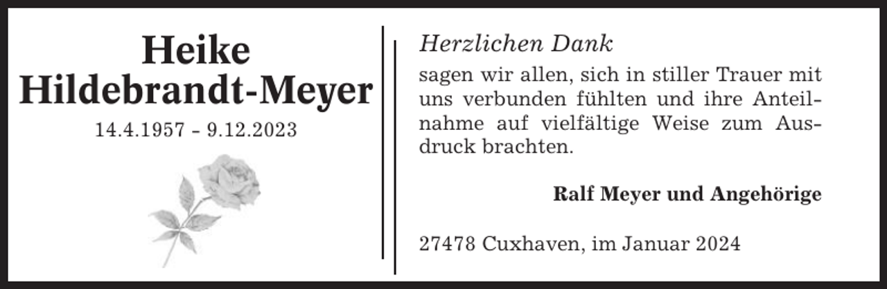 <p>Heike<br />Hildebrandt-Meyer<br />14.4.1957 - 9.12.2023</p><p>Herzlichen Dank<br />sagen wir allen, sich in stiller Trauer mit<br />uns verbunden fühlten und ihre Anteilnahme auf vielfältige Weise zum Ausdruck brachten.<br />Ralf Meyer und Angehörige<br />27478 Cuxhaven, im Januar 2024</p>