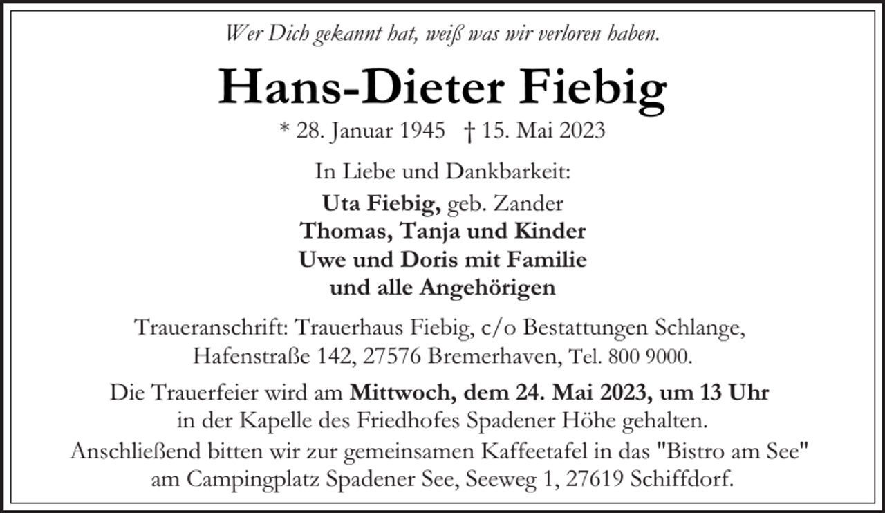 <p>Wer Dich gekannt hat, weiß was wir verloren haben.</p><p>Hans-Dieter Fiebig<br />* 28. Januar 1945 † 15. Mai 2023<br />In Liebe und Dankbarkeit:<br />Uta Fiebig, geb. Zander<br />Thomas, Tanja und Kinder<br />Uwe und Doris mit Familie<br />und alle Angehörigen<br />Traueranschrift: Trauerhaus Fiebig, c/o Bestattungen Schlange,<br />Hafenstraße 142, 27576 Bremerhaven, Tel. 800 9000.<br />Die Trauerfeier wird am Mittwoch, dem 24. Mai 2023, um 13 Uhr<br />in der Kapelle des Friedhofes Spadener Höhe gehalten.<br />Anschließend bitten wir zur gemeinsamen Kaffeetafel in das "Bistro am See"<br />am Campingplatz Spadener See, Seeweg 1, 27619 Schiffdorf.</p>