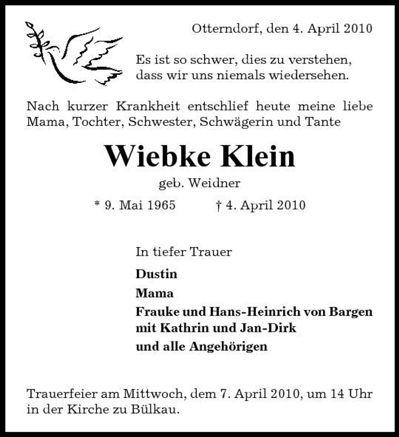 <p>Otterndorf, den 4. April 2010 Es ist so schwer, dies zu verstehen, dass wir uns niemals wiedersehen. Nach kurzer Krankheit entschlief heute meine liebe Mama, Tochter, Schwester, Schwägerin und Tante</p><p>Wiebke Klein<br />geb. Weidner * 9. Mai 1965 † 4. April 2010 In tiefer Trauer Dustin Mama Frauke und Hans-Heinrich von Bargen mit Kathrin und Jan-Dirk und alle Angehörigen</p><p>Trauerfeier am Mittwoch, dem 7. April 2010, um 14 Uhr in der Kirche zu Bülkau.</p>
