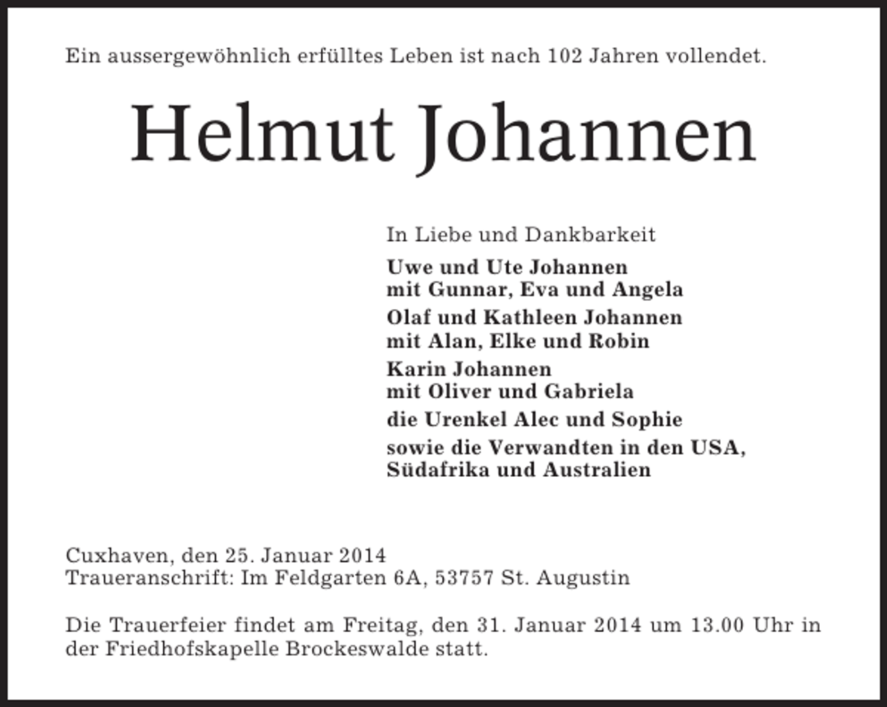 <p>Ein aussergewöhnlich erfülltes Leben ist nach 102 Jahren vollendet.</p><p>Helmut Johannen<br />In Liebe und Dankbarkeit<br />Uwe und Ute Johannen<br />mit Gunnar, Eva und Angela<br />Olaf und Kathleen Johannen<br />mit Alan, Elke und Robin<br />Karin Johannen<br />mit Oliver und Gabriela<br />die Urenkel Alec und Sophie<br />sowie die Verwandten in den USA,<br />Südafrika und Australien</p><p>Cuxhaven, den 25. Januar 2014<br />Traueranschrift: Im Feldgarten 6A, 53757 St. Augustin<br />Die Trauerfeier findet am Freitag, den 31. Januar 2014 um 13.00 Uhr in<br />der Friedhofskapelle Brockeswalde statt.</p>