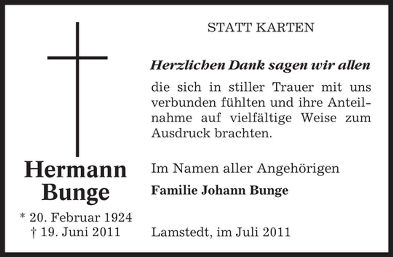 <p>STATT KARTEN</p><p>Herzlichen Dank sagen wir allen<br />die sich in stiller Trauer mit uns<br />verbunden fühlten und ihre Anteilnahme auf vielfältige Weise zum<br />Ausdruck brachten.</p><p>Hermann<br />Bunge<br />* 20. Februar 1924<br />† 19. Juni 2011</p><p>Im Namen aller Angehörigen<br />Familie Johann Bunge<br />Lamstedt, im Juli 2011</p>
