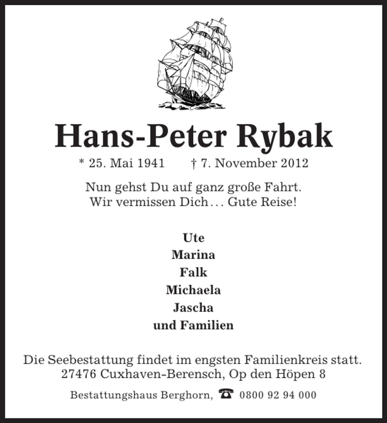<p>Hans-Peter Rybak<br />* 25. Mai 1941</p><p>† 7. November 2012</p><p>Nun gehst Du auf ganz große Fahrt.<br />Wir vermissen Dich . . . Gute Reise!<br />Ute<br />Marina<br />Falk<br />Michaela<br />Jascha<br />und Familien<br />Die Seebestattung findet im engsten Familienkreis statt.<br />27476 Cuxhaven-Berensch, Op den Höpen 8<br />Bestattungshaus Berghorn,</p><p>☎ 0800 92 94 000</p>