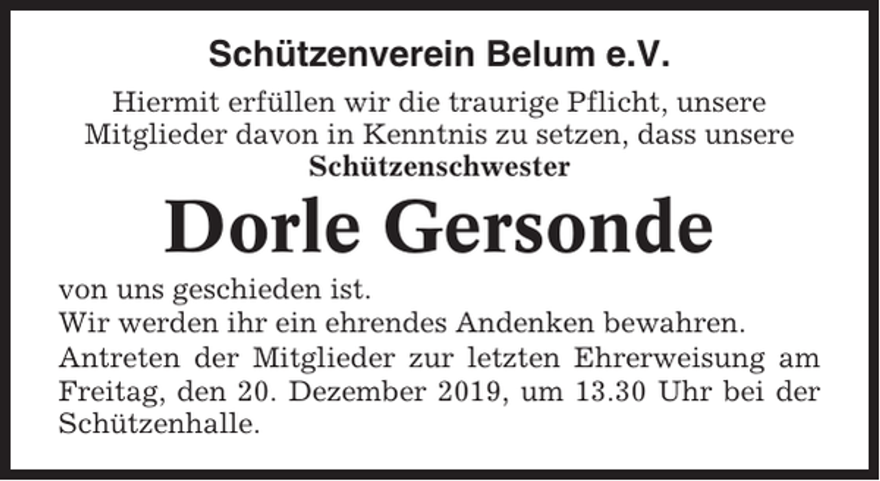 <p>Schützenverein Belum e.V.<br />Hiermit erfüllen wir die traurige Pflicht, unsere<br />Mitglieder davon in Kenntnis zu setzen, dass unsere<br />Schützenschwester</p><p>Dorle Gersonde<br />von uns geschieden ist.<br />Wir werden ihr ein ehrendes Andenken bewahren.<br />Antreten der Mitglieder zur letzten Ehrerweisung am<br />Freitag, den 20. Dezember 2019, um 13.30 Uhr bei der<br />Schützenhalle.</p>
