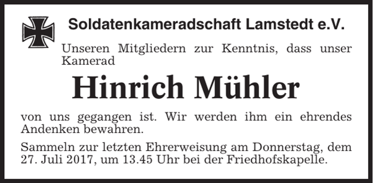 <p>Soldatenkameradschaft Lamstedt e.V.<br />Unseren Mitgliedern zur Kenntnis, dass unser<br />Kamerad</p><p>Hinrich Mühler<br />von uns gegangen ist. Wir werden ihm ein ehrendes<br />Andenken bewahren.<br />Sammeln zur letzten Ehrerweisung am Donnerstag, dem<br />27. Juli 2017, um 13.45 Uhr bei der Friedhofskapelle.</p>