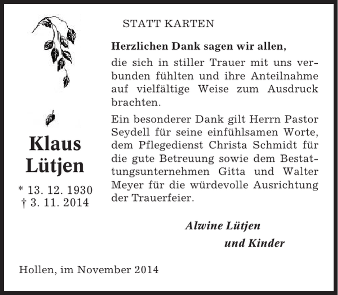 <p>STATT KARTEN<br />Herzlichen Dank sagen wir allen,<br />die sich in stiller Trauer mit uns verbunden fühlten und ihre Anteilnahme<br />auf vielfältige Weise zum Ausdruck<br />brachten.</p><p>Klaus<br />Lütjen<br />* 13. 12. 1930<br />† 3. 11. 2014</p><p>Ein besonderer Dank gilt Herrn Pastor<br />Seydell für seine einfühlsamen Worte,<br />dem Pflegedienst Christa Schmidt für<br />die gute Betreuung sowie dem Bestattungsunternehmen Gitta und Walter<br />Meyer für die würdevolle Ausrichtung<br />der Trauerfeier.<br />Alwine Lütjen<br />und Kinder</p><p>Hollen, im November 2014</p>