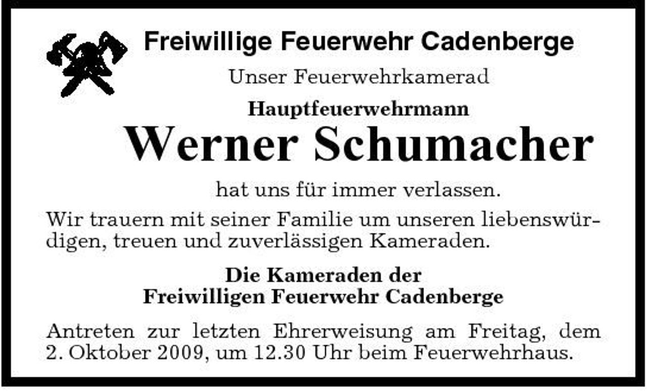 <p>Freiwillige Feuerwehr Cadenberge<br />Unser Feuerwehrkamerad Hauptfeuerwehrmann</p><p>Werner Schumacher<br />hat uns für immer verlassen. Wir trauern mit seiner Familie um unseren liebenswürdigen, treuen und zuverlässigen Kameraden. Die Kameraden der Freiwilligen Feuerwehr Cadenberge Antreten zur letzten Ehrerweisung am Freitag, dem 2. Oktober 2009, um 12.30 Uhr beim Feuerwehrhaus.</p>