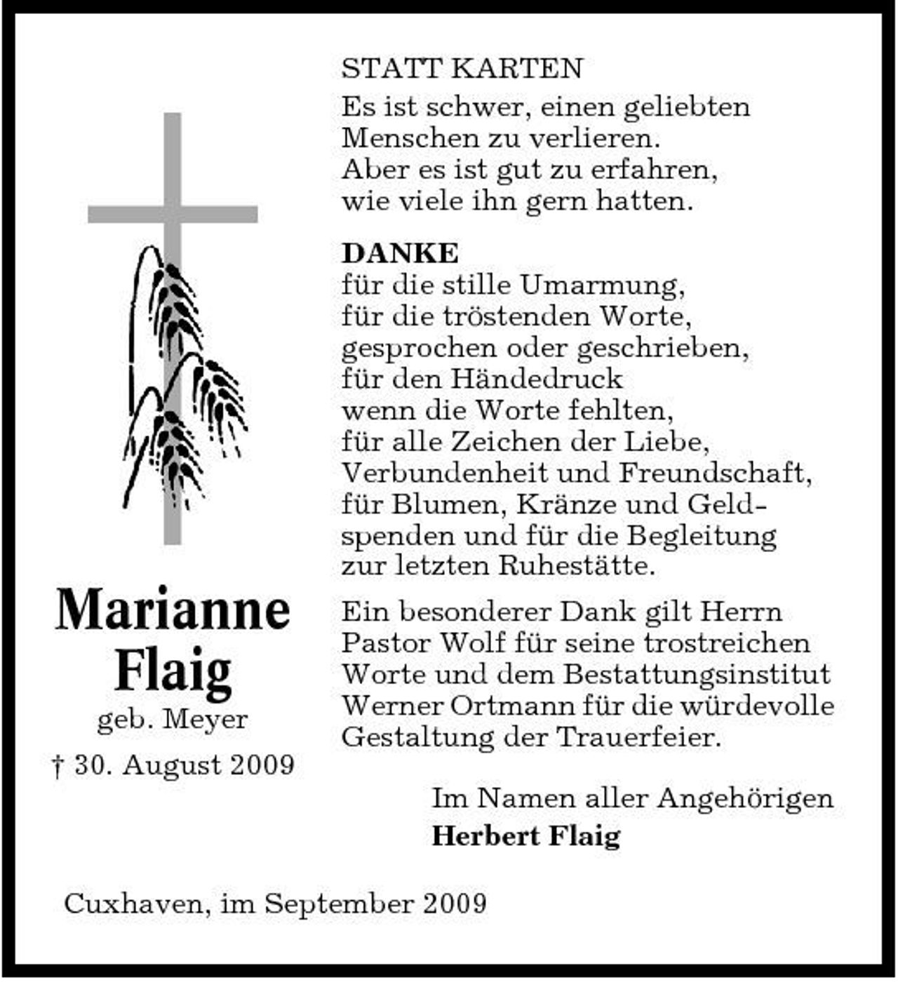 <p>STATT KARTEN Es ist schwer, einen geliebten Menschen zu verlieren. Aber es ist gut zu erfahren, wie viele ihn gern hatten. DANKE für die stille Umarmung, für die tröstenden Worte, gesprochen oder geschrieben, für den Händedruck wenn die Worte fehlten, für alle Zeichen der Liebe, Verbundenheit und Freundschaft, für Blumen, Kränze und Geldspenden und für die Begleitung zur letzten Ruhestätte.</p><p>Marianne Flaig<br />geb. Meyer † 30. August 2009</p><p>Ein besonderer Dank gilt Herrn Pastor Wolf für seine trostreichen Worte und dem Bestattungsinstitut Werner Ortmann für die würdevolle Gestaltung der Trauerfeier. Im Namen aller Angehörigen Herbert Flaig</p><p>Cuxhaven, im September 2009</p>