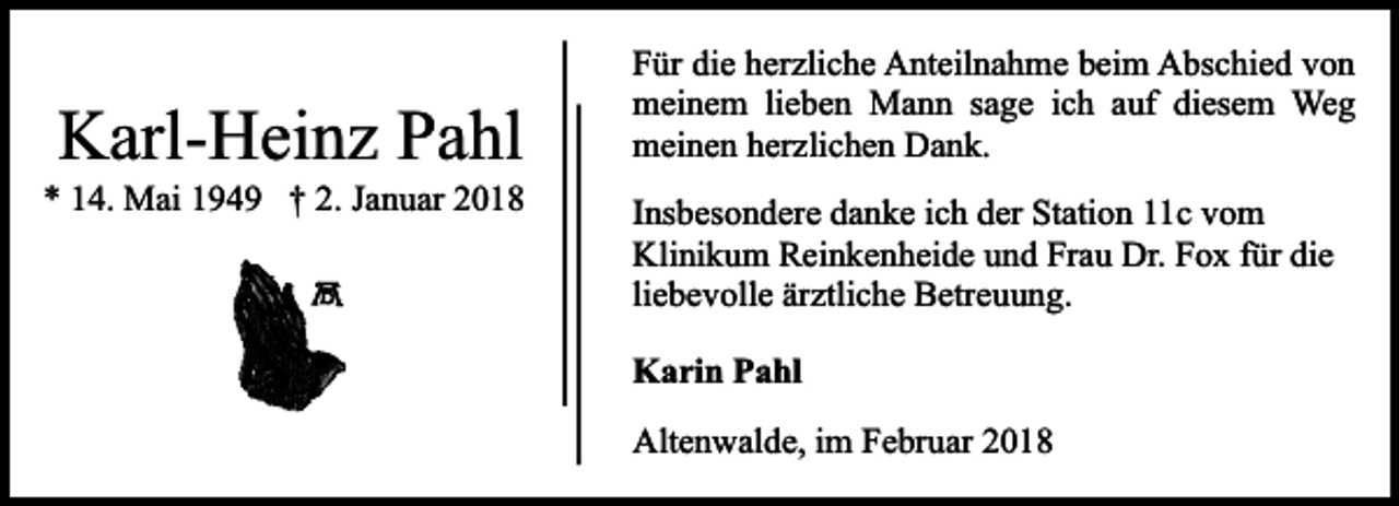 <p>Karl-Heinz Pahl</p><p>* 14. Mai 1949 † 2. Januar 2018</p><p>Für die herzliche Anteilnahme beim Abschied von<br />meinem lieben Mann sage ich auf diesem Weg<br />meinen herzlichen Dank.<br />Insbesondere danke ich der Station 11c vom<br />Klinikum Reinkenheide und Frau Dr. Fox für die<br />liebevolle ärztliche Betreuung.<br />Karin Pahl<br />Altenwalde, im Februar 2018</p>
