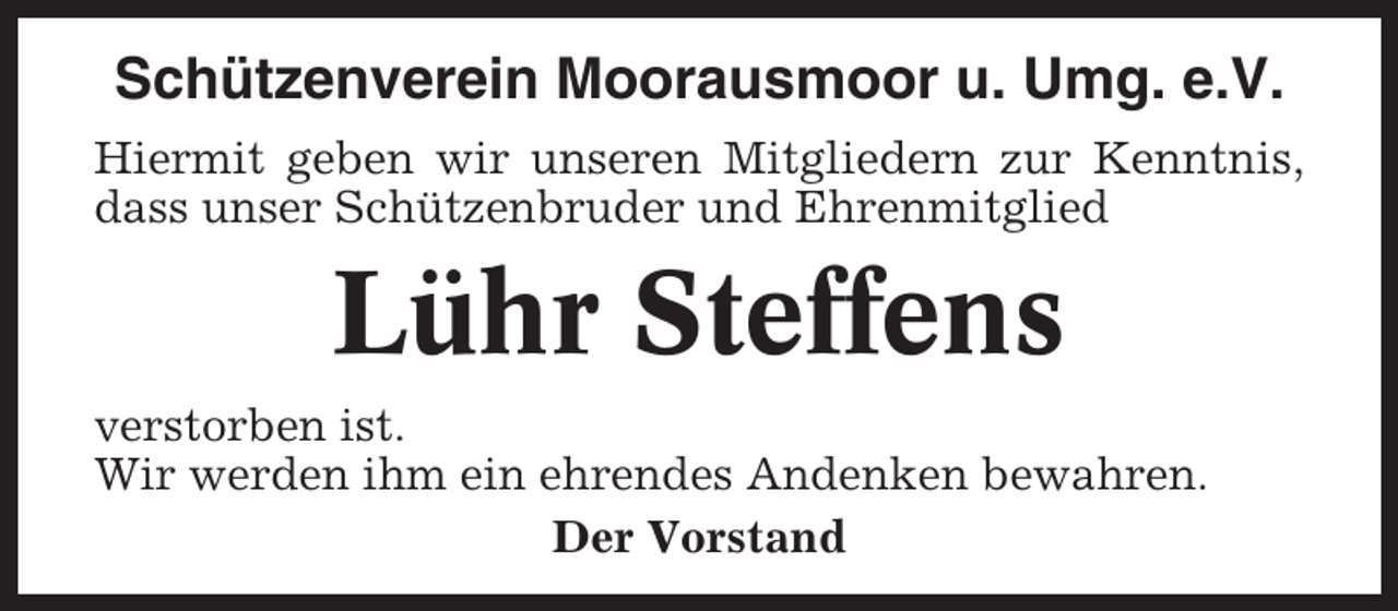<p>Schützenverein Moorausmoor u. Umg. e.V.<br />Hiermit geben wir unseren Mitgliedern zur Kenntnis,<br />dass unser Schützenbruder und Ehrenmitglied</p><p>Lühr Steffens<br />verstorben ist.<br />Wir werden ihm ein ehrendes Andenken bewahren.<br />Der Vorstand</p>