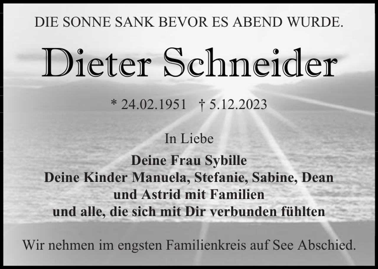 <p>DIE SONNE SANK BEVOR ES ABEND WURDE.</p><p>Dieter Schneider<br />* 24.02.1951 † 5.12.2023<br />In Liebe<br />Deine Frau Sybille<br />Deine Kinder Manuela, Stefanie, Sabine, Dean<br />und Astrid mit Familien<br />und alle, die sich mit Dir verbunden fühlten<br />Wir nehmen im engsten Familienkreis auf See Abschied.</p>