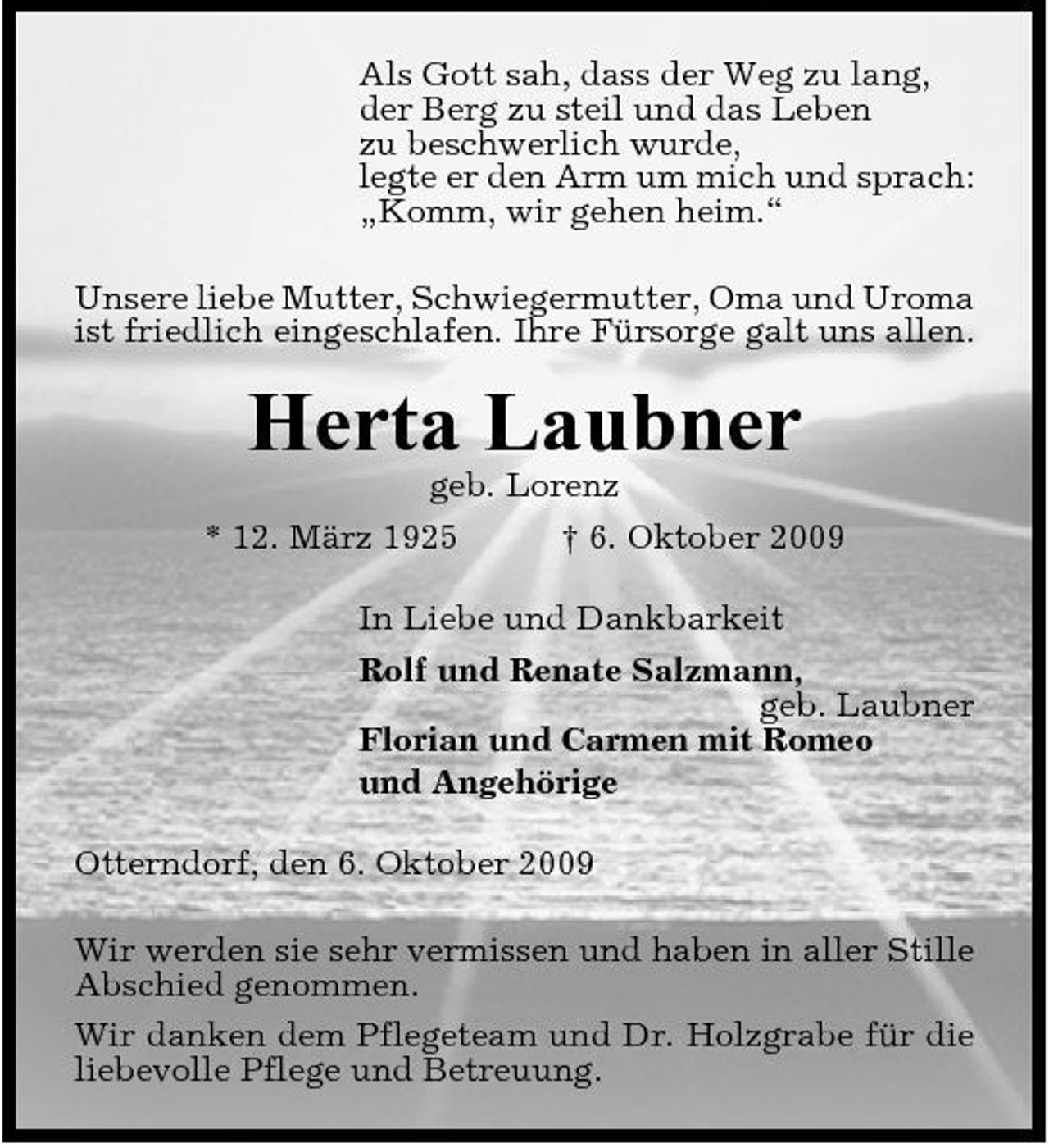 <p>Als Gott sah, dass der Weg zu lang, der Berg zu steil und das Leben zu beschwerlich wurde, legte er den Arm um mich und sprach: „Komm, wir gehen heim.“ Unsere liebe Mutter, Schwiegermutter, Oma und Uroma ist friedlich eingeschlafen. Ihre Fürsorge galt uns allen.</p><p>Herta Laubner<br />geb. Lorenz * 12. März 1925 † 6. Oktober 2009 In Liebe und Dankbarkeit Rolf und Renate Salzmann, geb. Laubner Florian und Carmen mit Romeo und Angehörige Otterndorf, den 6. Oktober 2009 Wir werden sie sehr vermissen und haben in aller Stille Abschied genommen. Wir danken dem Pflegeteam und Dr. Holzgrabe für die liebevolle Pflege und Betreuung.</p>