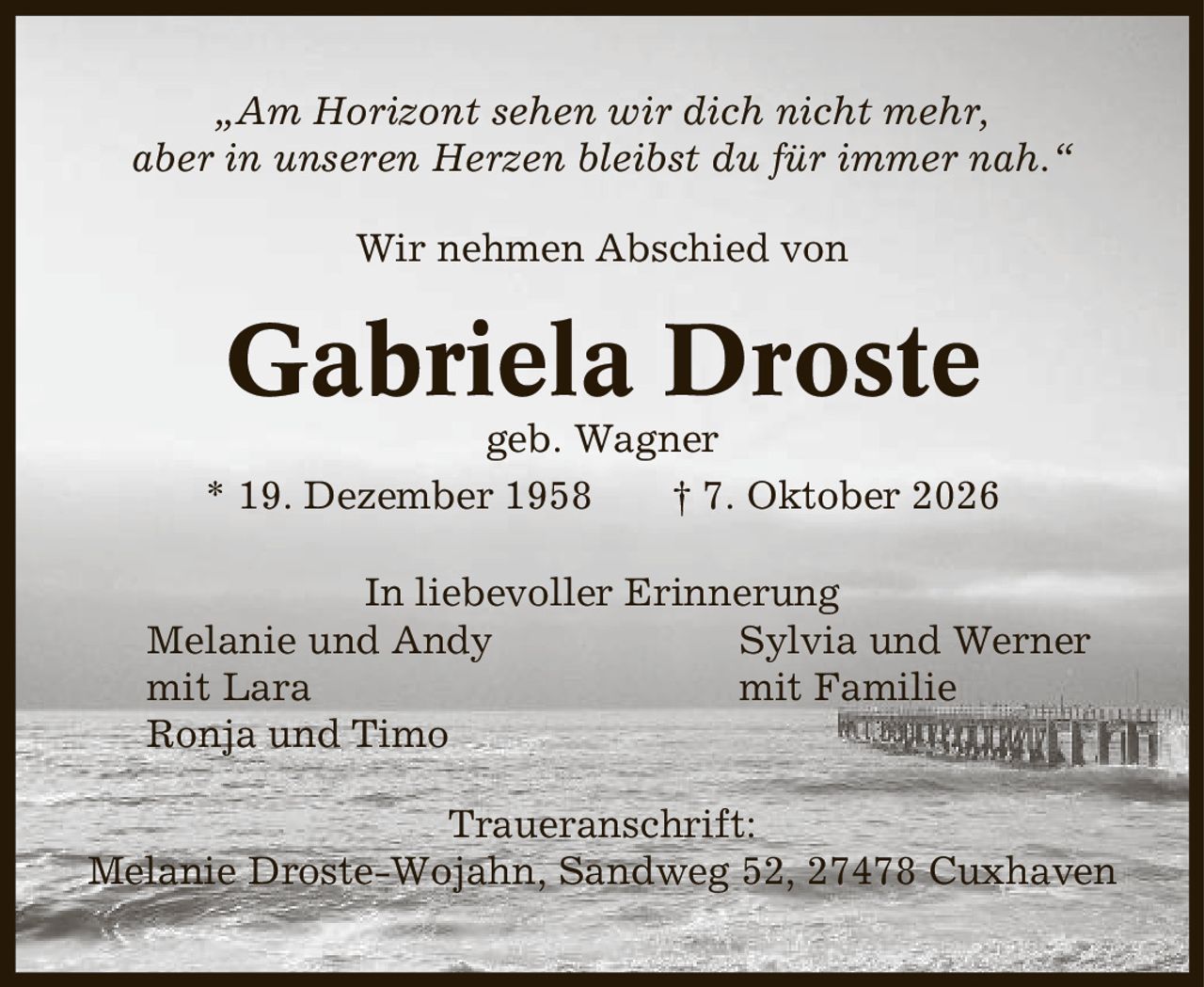 ,Am Horizont sehen wir dich nicht mehr, aber in unseren Herzen bleibst du für immer nah.' Wir nehmen Abschied von Gabriela Droste geb. Wagner * 19. Dezember 1958 | 7. Oktober 2026 In liebevoller Erinnerung Melanie und Andy Sylvia und Werner mit Lara mit Familie Ronja und Timo Traueranschrift: Melanie Droste-Wojahn, Sandweg 52, 27478 Cuxhaven