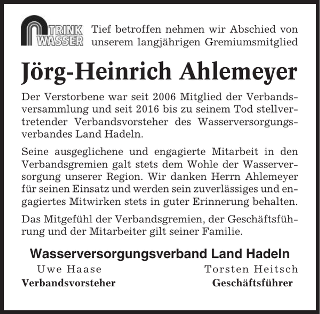 <p>Tief betroffen nehmen wir Abschied von<br />unserem langjährigen Gremiumsmitglied</p><p>Jörg-Heinrich Ahlemeyer<br />Der Verstorbene war seit 2006 Mitglied der Verbandsversammlung und seit 2016 bis zu seinem Tod stellvertretender Verbandsvorsteher des Wasserversorgungsverbandes Land Hadeln.<br />Seine ausgeglichene und engagierte Mitarbeit in den<br />Verbandsgremien galt stets dem Wohle der Wasserversorgung unserer Region. Wir danken Herrn Ahlemeyer<br />für seinen Einsatz und werden sein zuverlässiges und engagiertes Mitwirken stets in guter Erinnerung behalten.<br />Das Mitgefühl der Verbandsgremien, der Geschäftsführung und der Mitarbeiter gilt seiner Familie.</p><p>Wasserversorgungsverband Land Hadeln<br />Uwe Haase<br />Verbandsvorsteher</p><p>Torsten Heitsch<br />Geschäftsführer</p>