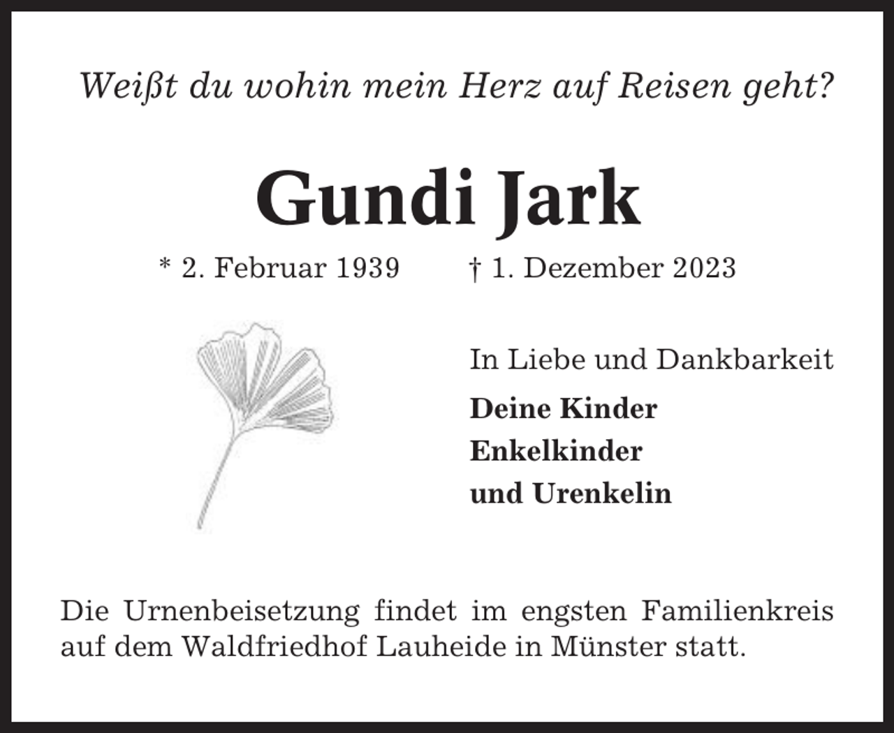 <p>Weißt du wohin mein Herz auf Reisen geht?</p><p>Gundi Jark<br />* 2. Februar 1939</p><p>† 1. Dezember 2023<br />In Liebe und Dankbarkeit<br />Deine Kinder<br />Enkelkinder<br />und Urenkelin</p><p>Die Urnenbeisetzung findet im engsten Familienkreis<br />auf dem Waldfriedhof Lauheide in Münster statt.</p>