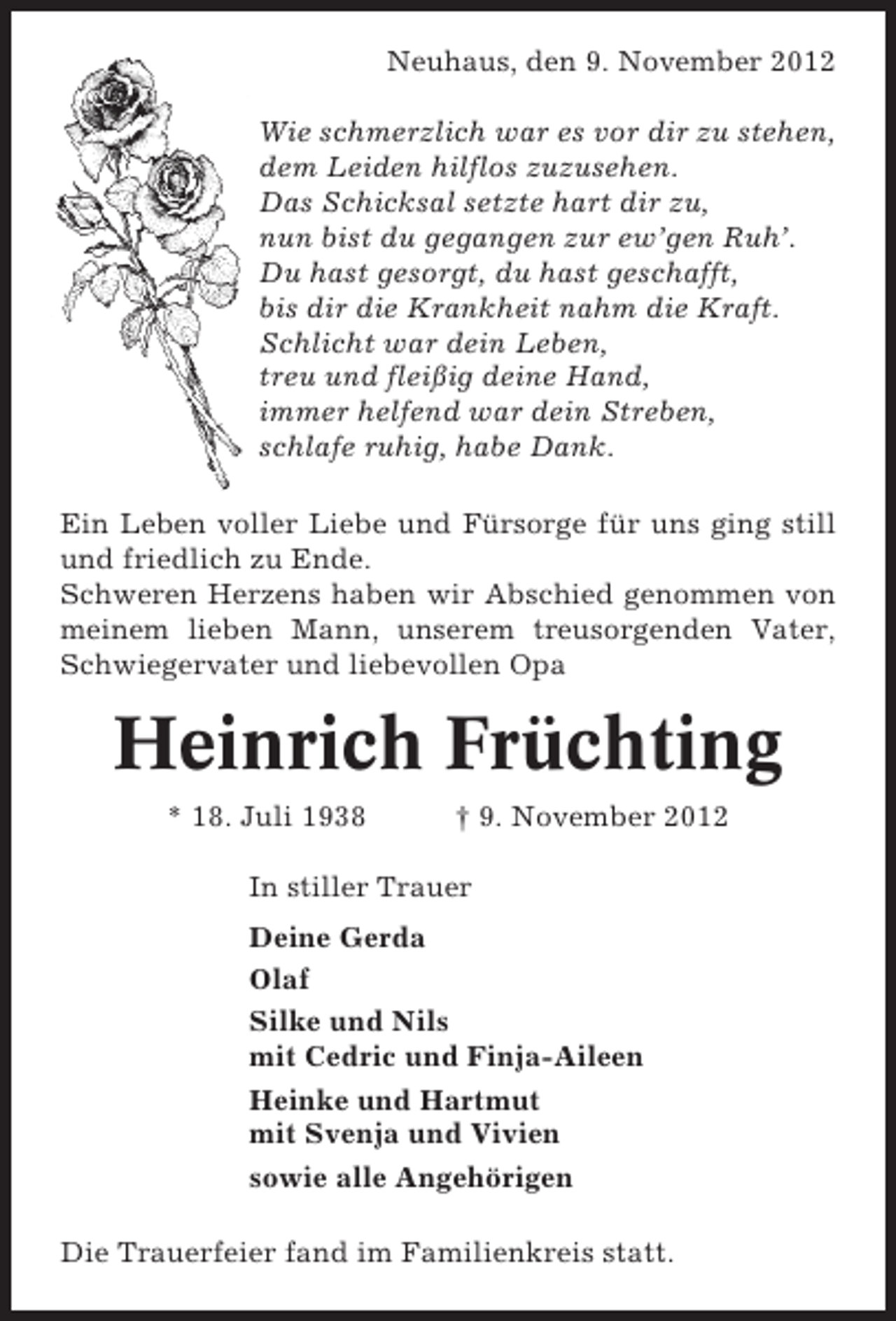 <p>Neuhaus, den 9. November 2012<br />Wie schmerzlich war es vor dir zu stehen,<br />dem Leiden hilflos zuzusehen.<br />Das Schicksal setzte hart dir zu,<br />nun bist du gegangen zur ew’gen Ruh’.<br />Du hast gesorgt, du hast geschafft,<br />bis dir die Krankheit nahm die Kraft.<br />Schlicht war dein Leben,<br />treu und fleißig deine Hand,<br />immer helfend war dein Streben,<br />schlafe ruhig, habe Dank.<br />Ein Leben voller Liebe und Fürsorge für uns ging still<br />und friedlich zu Ende.<br />Schweren Herzens haben wir Abschied genommen von<br />meinem lieben Mann, unserem treusorgenden Vater,<br />Schwiegervater und liebevollen Opa</p><p>Heinrich Früchting<br />* 18. Juli 1938</p><p>† 9. November 2012</p><p>In stiller Trauer<br />Deine Gerda<br />Olaf<br />Silke und Nils<br />mit Cedric und Finja-Aileen<br />Heinke und Hartmut<br />mit Svenja und Vivien<br />sowie alle Angehörigen<br />Die Trauerfeier fand im Familienkreis statt.</p>