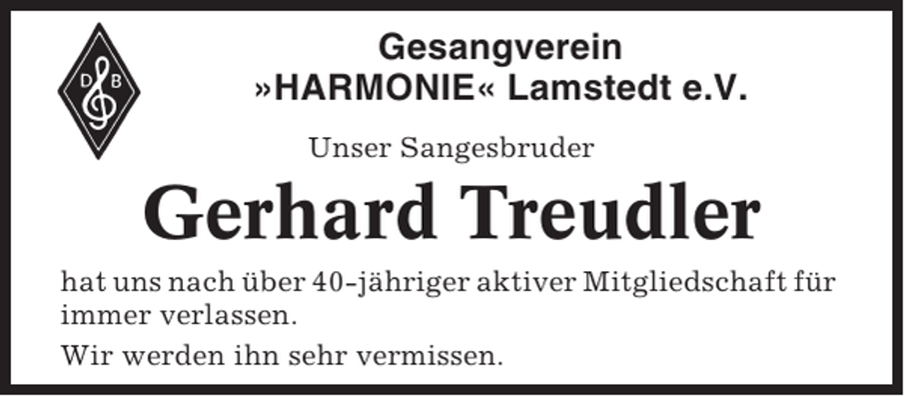 <p>Gesangverein<br />»HARMONIE« Lamstedt e.V.<br />Unser Sangesbruder</p><p>Gerhard Treudler<br />hat uns nach über 40-jähriger aktiver Mitgliedschaft für<br />immer verlassen.<br />Wir werden ihn sehr vermissen.</p>