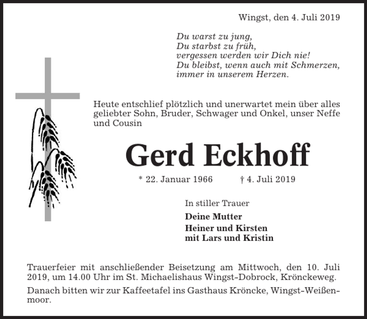 <p>Wingst, den 4. Juli 2019<br />Du warst zu jung,<br />Du starbst zu früh,<br />vergessen werden wir Dich nie!<br />Du bleibst, wenn auch mit Schmerzen,<br />immer in unserem Herzen.<br />Heute entschlief plötzlich und unerwartet mein über alles<br />geliebter Sohn, Bruder, Schwager und Onkel, unser Neffe<br />und Cousin</p><p>Gerd Eckhoff<br />* 22. Januar 1966</p><p>† 4. Juli 2019</p><p>In stiller Trauer</p><p>Deine Mutter<br />Heiner und Kirsten<br />mit Lars und Kristin<br />Trauerfeier mit anschließender Beisetzung am Mittwoch, den 10. Juli<br />2019, um 14.00 Uhr im St. Michaelishaus Wingst-Dobrock, Krönckeweg.<br />Danach bitten wir zur Kaffeetafel ins Gasthaus Kröncke, Wingst-Weißenmoor.</p>