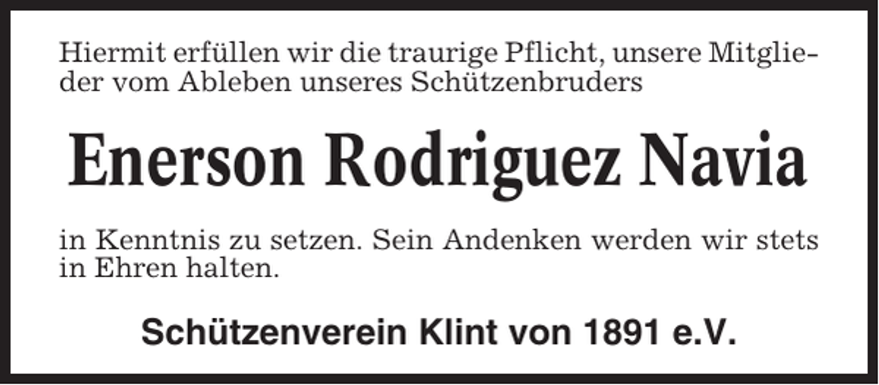<p>Hiermit erfüllen wir die traurige Pflicht, unsere Mitglieder vom Ableben unseres Schützenbruders</p><p>Enerson Rodriguez Navia<br />in Kenntnis zu setzen. Sein Andenken werden wir stets<br />in Ehren halten.</p><p>Schützenverein Klint von 1891 e.V.</p>