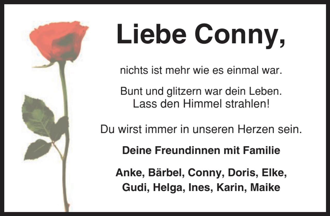 <p>Liebe Conny,<br />nichts ist mehr wie es einmal war.<br />Bunt und glitzern war dein Leben.</p><p>Lass den Himmel strahlen!<br />Du wirst immer in unseren Herzen sein.<br />Deine Freundinnen mit Familie<br />Anke, Bärbel, Conny, Doris, Elke,<br />Gudi, Helga, Ines, Karin, Maike</p>