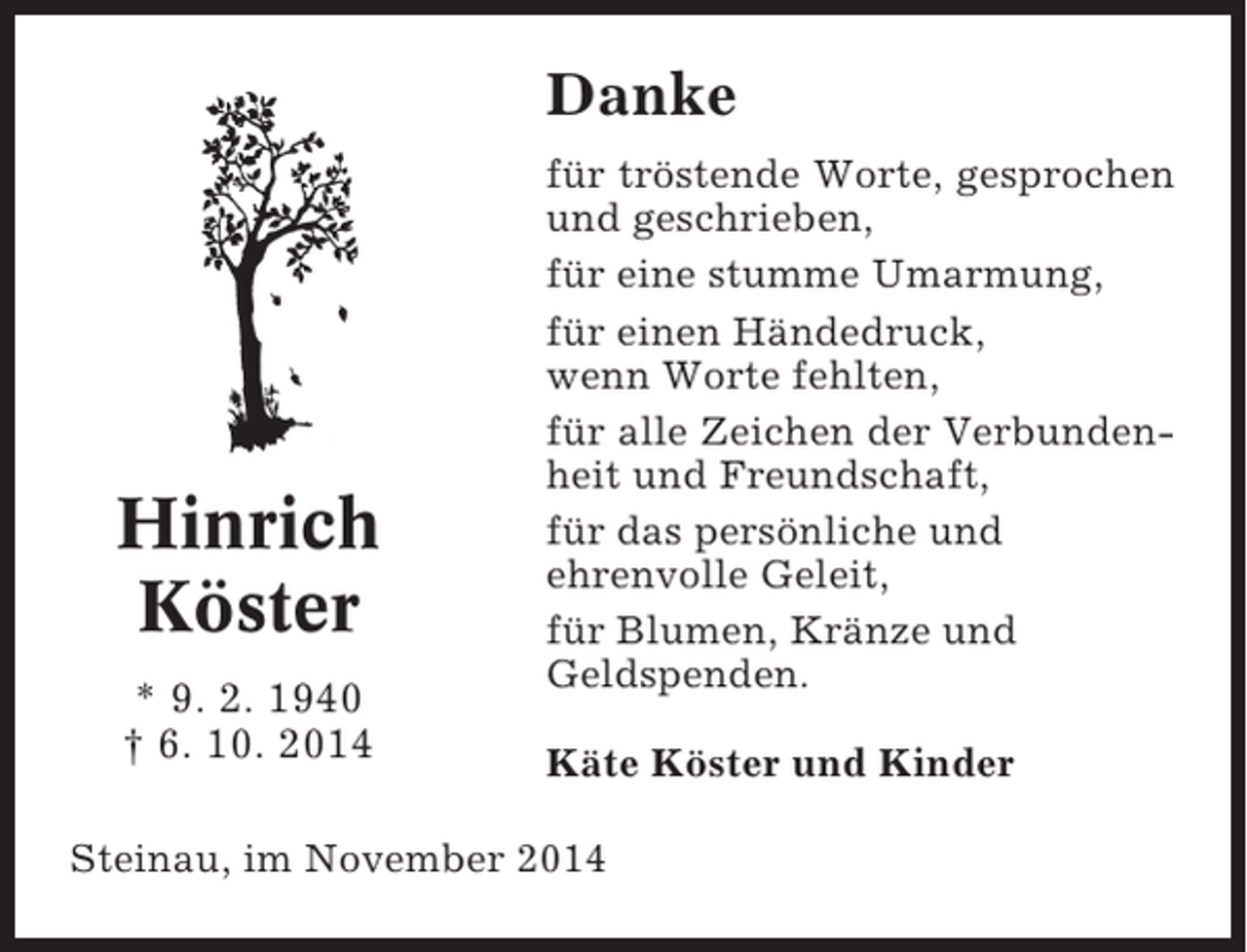 <p>Danke</p><p>Hinrich<br />Köster<br />* 9. 2. 1940<br />† 6. 10. 2014</p><p>für tröstende Worte, gesprochen<br />und geschrieben,<br />für eine stumme Umarmung,<br />für einen Händedruck,<br />wenn Worte fehlten,<br />für alle Zeichen der Verbundenheit und Freundschaft,<br />für das persönliche und<br />ehrenvolle Geleit,<br />für Blumen, Kränze und<br />Geldspenden.<br />Käte Köster und Kinder</p><p>Steinau, im November 2014</p>