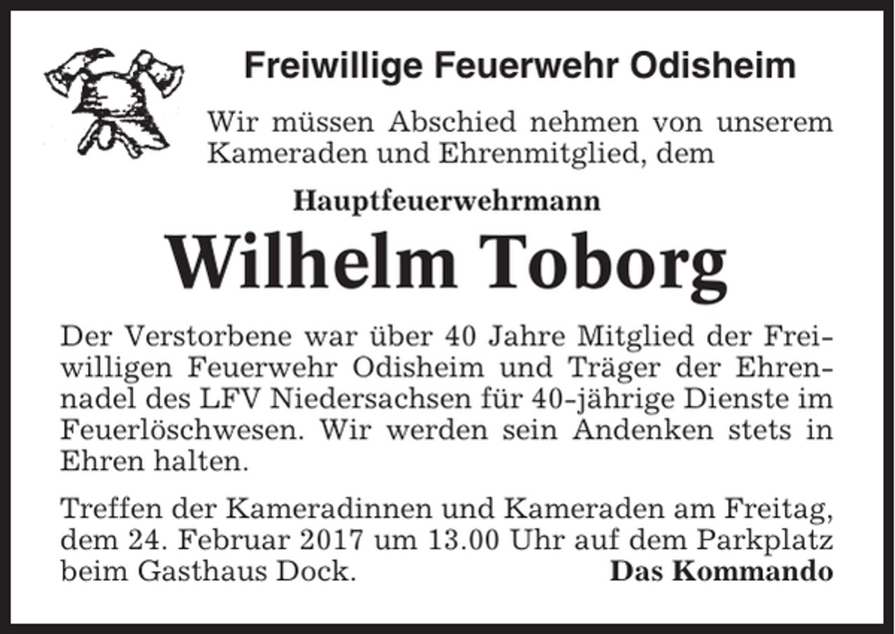 <p>Freiwillige Feuerwehr Odisheim<br />Wir müssen Abschied nehmen von unserem<br />Kameraden und Ehrenmitglied, dem<br />Hauptfeuerwehrmann</p><p>Wilhelm Toborg<br />Der Verstorbene war über 40 Jahre Mitglied der Freiwilligen Feuerwehr Odisheim und Träger der Ehrennadel des LFV Niedersachsen für 40-jährige Dienste im<br />Feuerlöschwesen. Wir werden sein Andenken stets in<br />Ehren halten.<br />Treffen der Kameradinnen und Kameraden am Freitag,<br />dem 24. Februar 2017 um 13.00 Uhr auf dem Parkplatz<br />beim Gasthaus Dock.<br />Das Kommando</p>