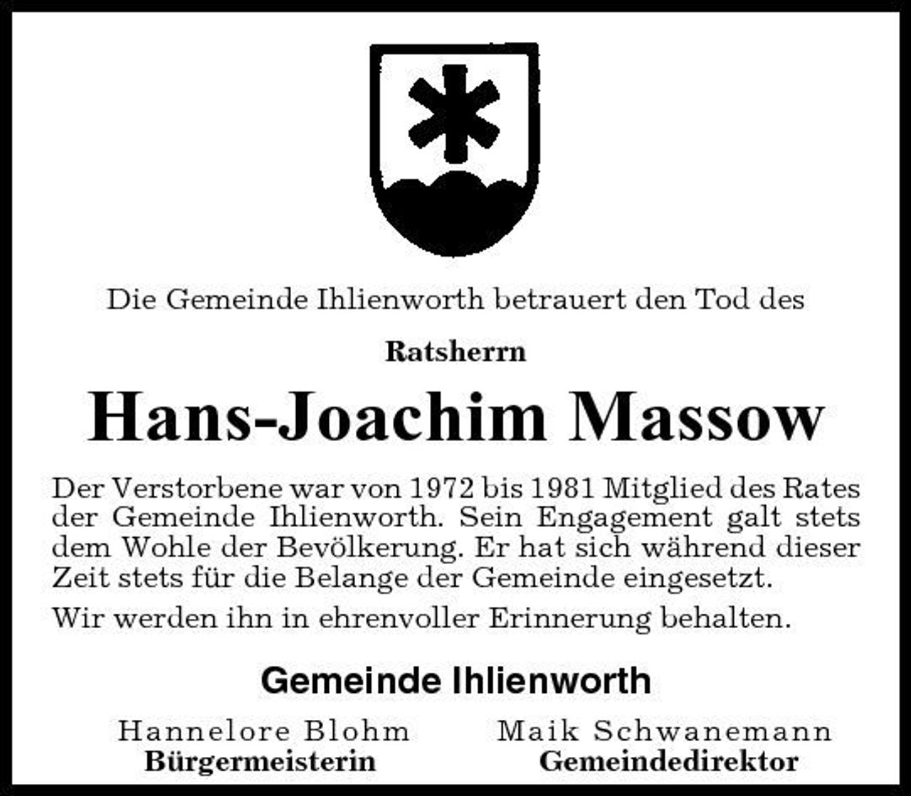<p>Die Gemeinde Ihlienworth betrauert den Tod des Ratsherrn</p><p>Hans-Joachim Massow<br />Der Verstorbene war von 1972 bis 1981 Mitglied des Rates der Gemeinde Ihlienworth. Sein Engagement galt stets dem Wohle der Bevölkerung. Er hat sich während dieser Zeit stets für die Belange der Gemeinde eingesetzt. Wir werden ihn in ehrenvoller Erinnerung behalten.</p><p>Gemeinde Ihlienworth<br />Hannelore Blohm Bürgermeisterin Maik Schwanemann Gemeindedirektor</p>